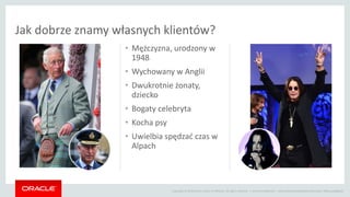 Copyright © 2014 Oracle and/or its affiliates. All rights reserved. |
• Mężczyzna, urodzony w
1948
• Wychowany w Anglii
• Dwukrotnie żonaty,
dziecko
• Bogaty celebryta
• Kocha psy
• Uwielbia spędzać czas w
Alpach
Jak dobrze znamy własnych klientów?
Oracle Confidential – Internal/Restricted/Highly Restricted | #BeyondBigData
 