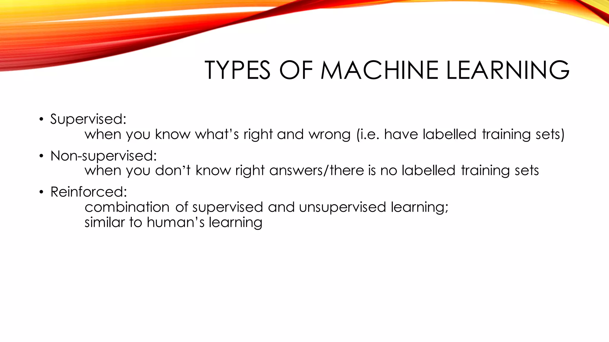 TYPES OF MACHINE LEARNING
• Supervised:
when you know what’s right and wrong (i.e. have labelled training sets)
• Non-supervised:
when you don’t know right answers/there is no labelled training sets
• Reinforced:
combination of supervised and unsupervised learning;
similar to human’s learning
 