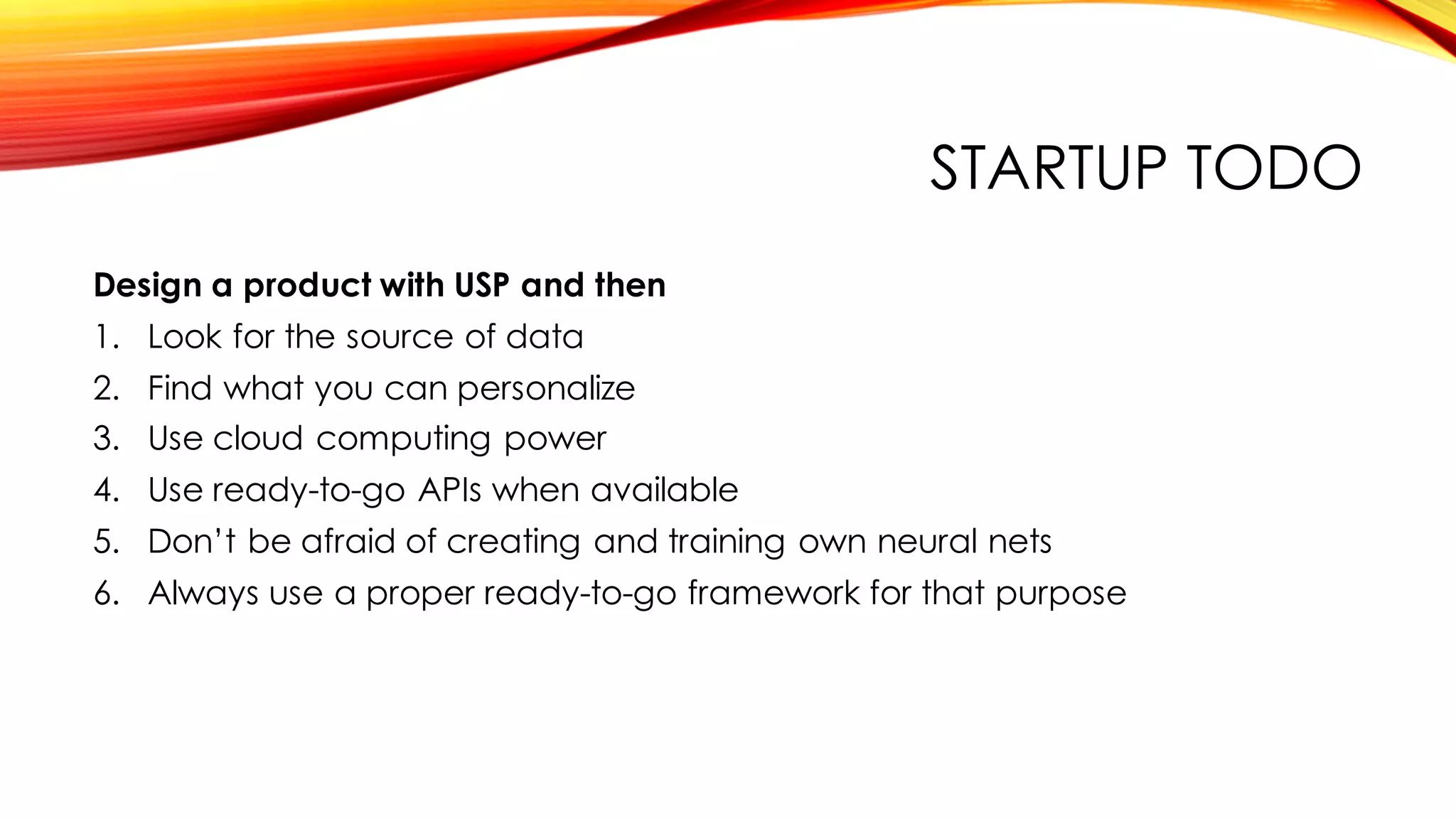 STARTUP TODO
Design a product with USP and then
1. Look for the source of data
2. Find what you can personalize
3. Use cloud computing power
4. Use ready-to-go APIs when available
5. Don’t be afraid of creating and training own neural nets
6. Always use a proper ready-to-go framework for that purpose
 