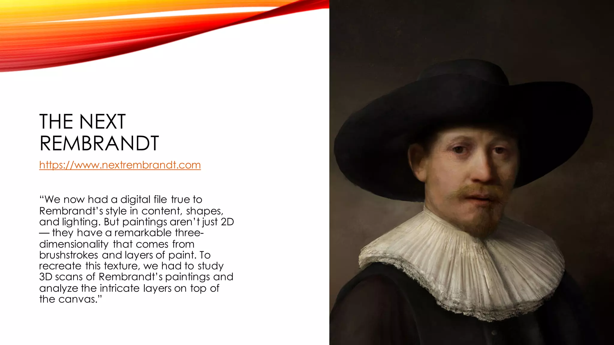 THE NEXT
REMBRANDT
https://www.nextrembrandt.com
“We now had a digital file true to
Rembrandt’s style in content, shapes,
and lighting. But paintings aren’t just 2D
— they have a remarkable three-
dimensionality that comes from
brushstrokes and layers of paint. To
recreate this texture, we had to study
3D scans of Rembrandt’s paintings and
analyze the intricate layers on top of
the canvas.”
 