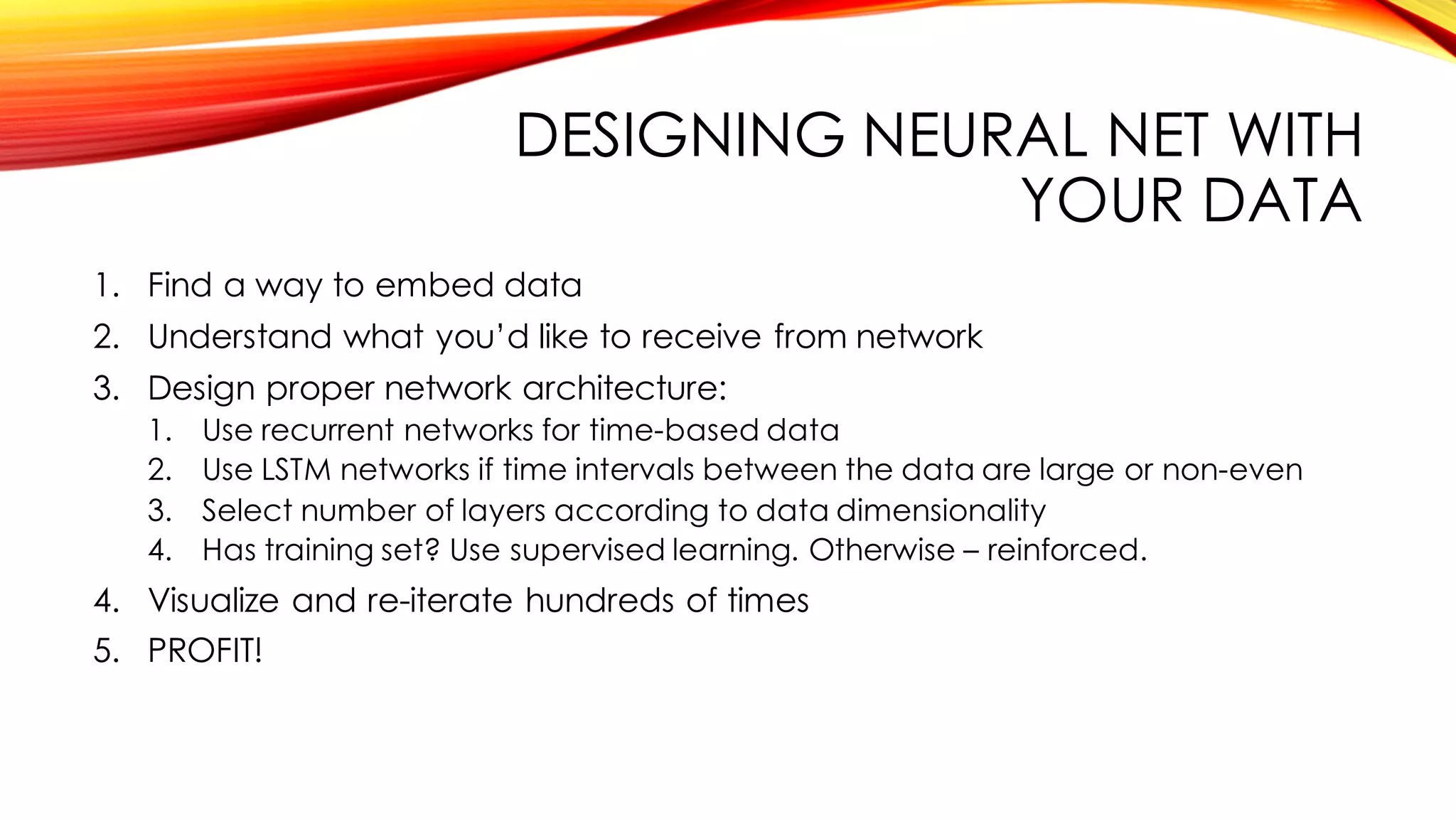 DESIGNING NEURAL NET WITH
YOUR DATA
1. Find a way to embed data
2. Understand what you’d like to receive from network
3. Design proper network architecture:
1. Use recurrent networks for time-based data
2. Use LSTM networks if time intervals between the data are large or non-even
3. Select number of layers according to data dimensionality
4. Has training set? Use supervised learning. Otherwise – reinforced.
4. Visualize and re-iterate hundreds of times
5. PROFIT!
 