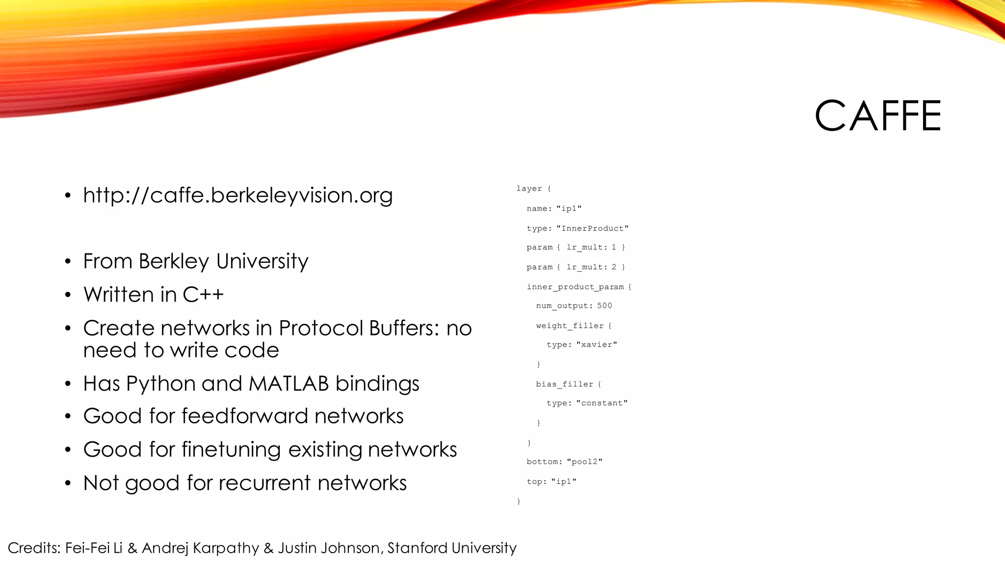 CAFFE
• http://caffe.berkeleyvision.org
• From Berkley University
• Written in C++
• Create networks in Protocol Buffers: no
need to write code
• Has Python and MATLAB bindings
• Good for feedforward networks
• Good for finetuning existing networks
• Not good for recurrent networks
layer {
name: "ip1"
type: "InnerProduct"
param { lr_mult: 1 }
param { lr_mult: 2 }
inner_product_param {
num_output: 500
weight_filler {
type: "xavier"
}
bias_filler {
type: "constant"
}
}
bottom: "pool2"
top: "ip1"
}
Credits: Fei-Fei Li & Andrej Karpathy & Justin Johnson, Stanford University
 