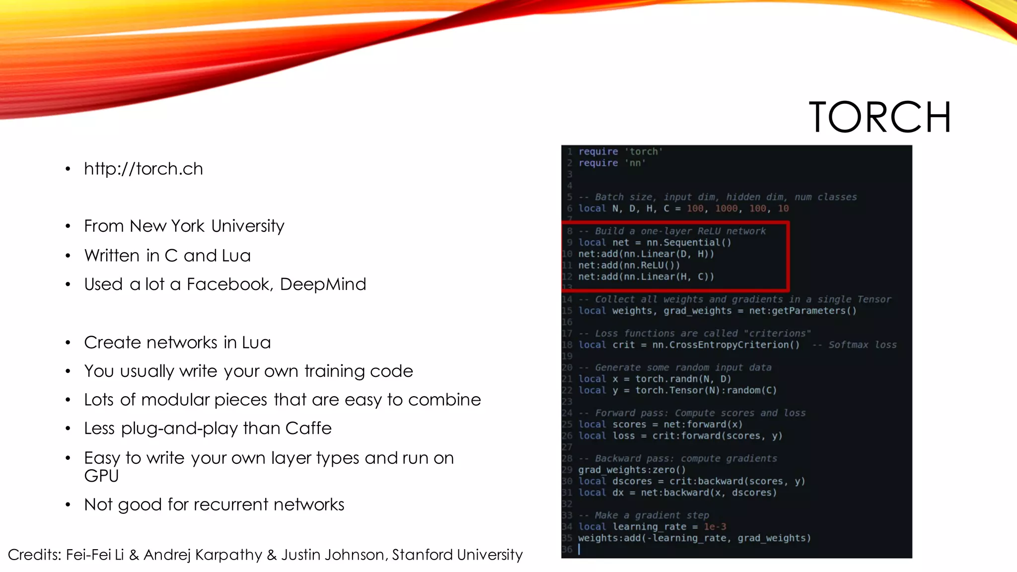 TORCH
• http://torch.ch
• From New York University
• Written in C and Lua
• Used a lot a Facebook, DeepMind
• Create networks in Lua
• You usually write your own training code
• Lots of modular pieces that are easy to combine
• Less plug-and-play than Caffe
• Easy to write your own layer types and run on
GPU
• Not good for recurrent networks
Credits: Fei-Fei Li & Andrej Karpathy & Justin Johnson, Stanford University
 