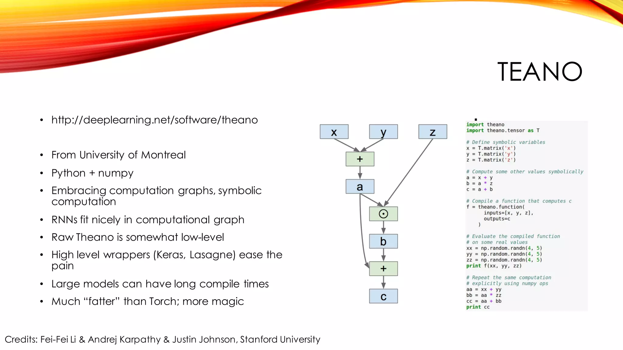 TEANO
• http://deeplearning.net/software/theano
• From University of Montreal
• Python + numpy
• Embracing computation graphs, symbolic
computation
• RNNs fit nicely in computational graph
• Raw Theano is somewhat low-level
• High level wrappers (Keras, Lasagne) ease the
pain
• Large models can have long compile times
• Much “fatter” than Torch; more magic
Credits: Fei-Fei Li & Andrej Karpathy & Justin Johnson, Stanford University
 