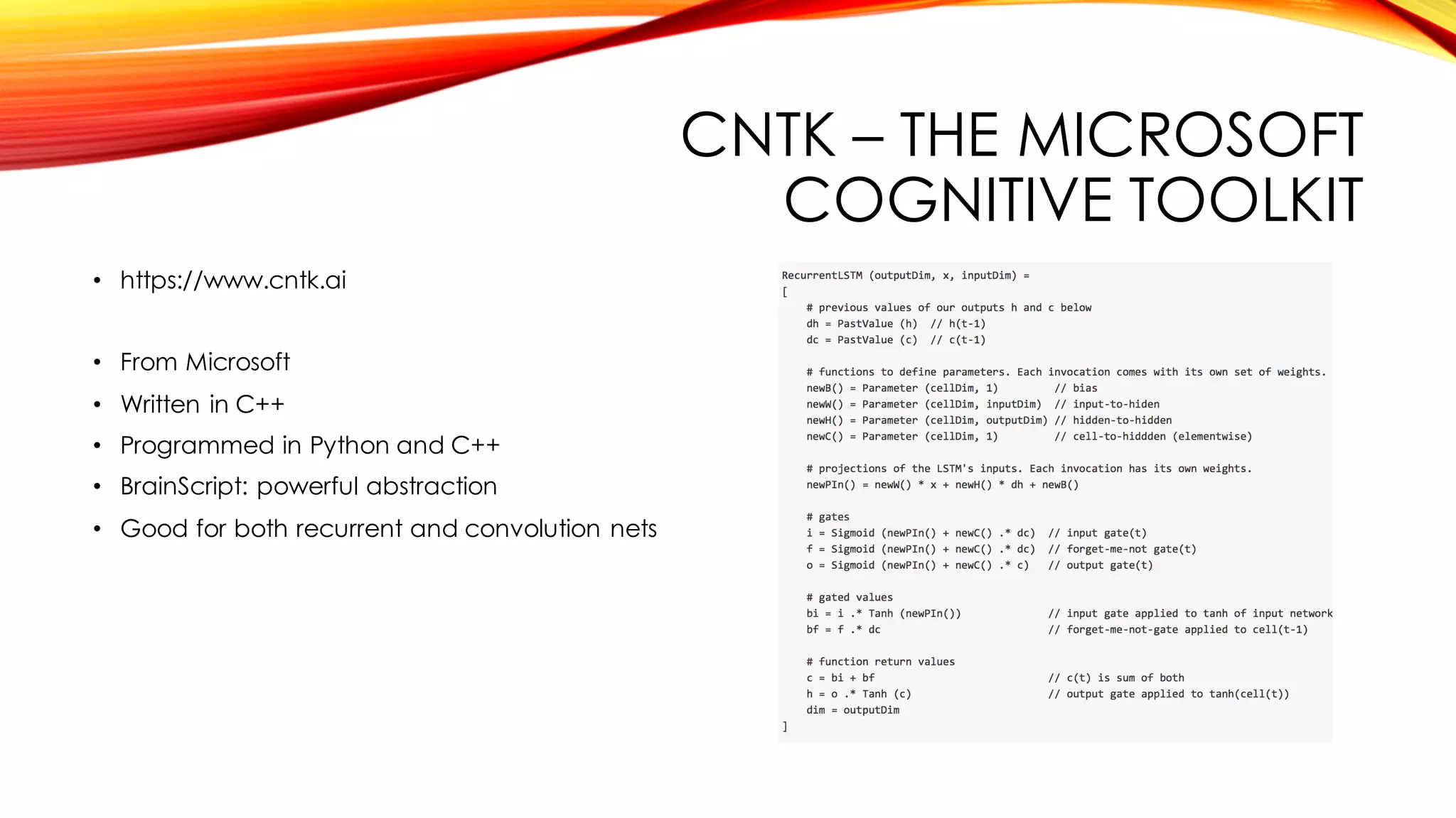 CNTK – THE MICROSOFT
COGNITIVE TOOLKIT
• https://www.cntk.ai
• From Microsoft
• Written in C++
• Programmed in Python and C++
• BrainScript: powerful abstraction
• Good for both recurrent and convolution nets
 