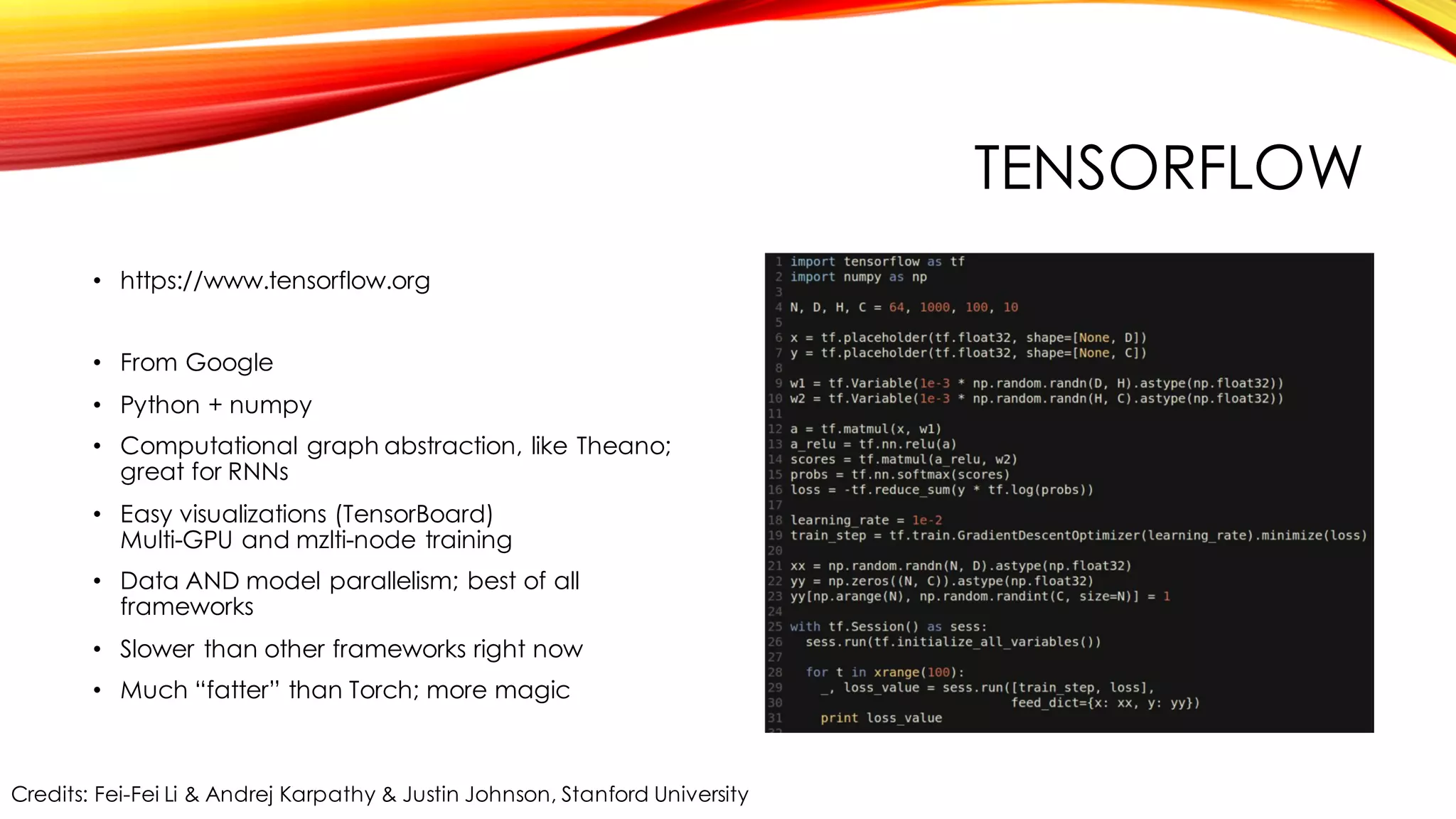 TENSORFLOW
• https://www.tensorflow.org
• From Google
• Python + numpy
• Computational graph abstraction, like Theano;
great for RNNs
• Easy visualizations (TensorBoard)
Multi-GPU and mzlti-node training
• Data AND model parallelism; best of all
frameworks
• Slower than other frameworks right now
• Much “fatter” than Torch; more magic
Credits: Fei-Fei Li & Andrej Karpathy & Justin Johnson, Stanford University
 