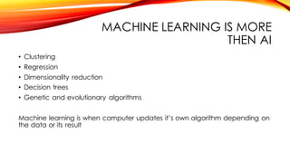 MACHINE LEARNING IS MORE
THEN AI
• Clustering
• Regression
• Dimensionality reduction
• Decision trees
• Genetic and evolutionary algorithms
Machine learning is when computer updates it’s own algorithm depending on
the data or its result
 