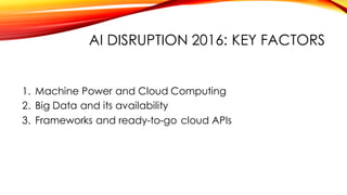 AI DISRUPTION 2016: KEY FACTORS
1. Machine Power and Cloud Computing
2. Big Data and its availability
3. Frameworks and ready-to-go cloud APIs
 