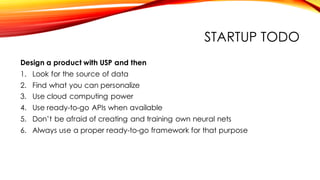 STARTUP TODO
Design a product with USP and then
1. Look for the source of data
2. Find what you can personalize
3. Use cloud computing power
4. Use ready-to-go APIs when available
5. Don’t be afraid of creating and training own neural nets
6. Always use a proper ready-to-go framework for that purpose
 