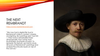 THE NEXT
REMBRANDT
https://www.nextrembrandt.com
“We now had a digital file true to
Rembrandt’s style in content, shapes,
and lighting. But paintings aren’t just 2D
— they have a remarkable three-
dimensionality that comes from
brushstrokes and layers of paint. To
recreate this texture, we had to study
3D scans of Rembrandt’s paintings and
analyze the intricate layers on top of
the canvas.”
 