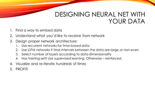 DESIGNING NEURAL NET WITH
YOUR DATA
1. Find a way to embed data
2. Understand what you’d like to receive from network
3. Design proper network architecture:
1. Use recurrent networks for time-based data
2. Use LSTM networks if time intervals between the data are large or non-even
3. Select number of layers according to data dimensionality
4. Has training set? Use supervised learning. Otherwise – reinforced.
4. Visualize and re-iterate hundreds of times
5. PROFIT!
 