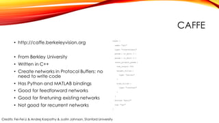 CAFFE
• http://caffe.berkeleyvision.org
• From Berkley University
• Written in C++
• Create networks in Protocol Buffers: no
need to write code
• Has Python and MATLAB bindings
• Good for feedforward networks
• Good for finetuning existing networks
• Not good for recurrent networks
layer {
name: "ip1"
type: "InnerProduct"
param { lr_mult: 1 }
param { lr_mult: 2 }
inner_product_param {
num_output: 500
weight_filler {
type: "xavier"
}
bias_filler {
type: "constant"
}
}
bottom: "pool2"
top: "ip1"
}
Credits: Fei-Fei Li & Andrej Karpathy & Justin Johnson, Stanford University
 
