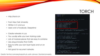 TORCH
• http://torch.ch
• From New York University
• Written in C and Lua
• Used a lot a Facebook, DeepMind
• Create networks in Lua
• You usually write your own training code
• Lots of modular pieces that are easy to combine
• Less plug-and-play than Caffe
• Easy to write your own layer types and run on
GPU
• Not good for recurrent networks
Credits: Fei-Fei Li & Andrej Karpathy & Justin Johnson, Stanford University
 