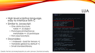 LUA
• High level scripting language,
easy to interface with C
• Similar to Javascript:
• One data structure:
table == JS object
• Prototypical inheritance
metatable == JS prototype
• First-class functions
• Downsides:
• 1-indexed – bad for tensors =(
• Variables global by default =(
• Small standard library
Credits: Fei-Fei Li & Andrej Karpathy & Justin Johnson, Stanford University
 