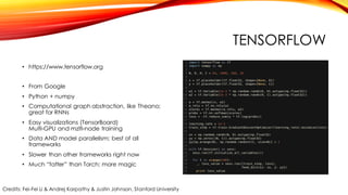 TENSORFLOW
• https://www.tensorflow.org
• From Google
• Python + numpy
• Computational graph abstraction, like Theano;
great for RNNs
• Easy visualizations (TensorBoard)
Multi-GPU and mzlti-node training
• Data AND model parallelism; best of all
frameworks
• Slower than other frameworks right now
• Much “fatter” than Torch; more magic
Credits: Fei-Fei Li & Andrej Karpathy & Justin Johnson, Stanford University
 