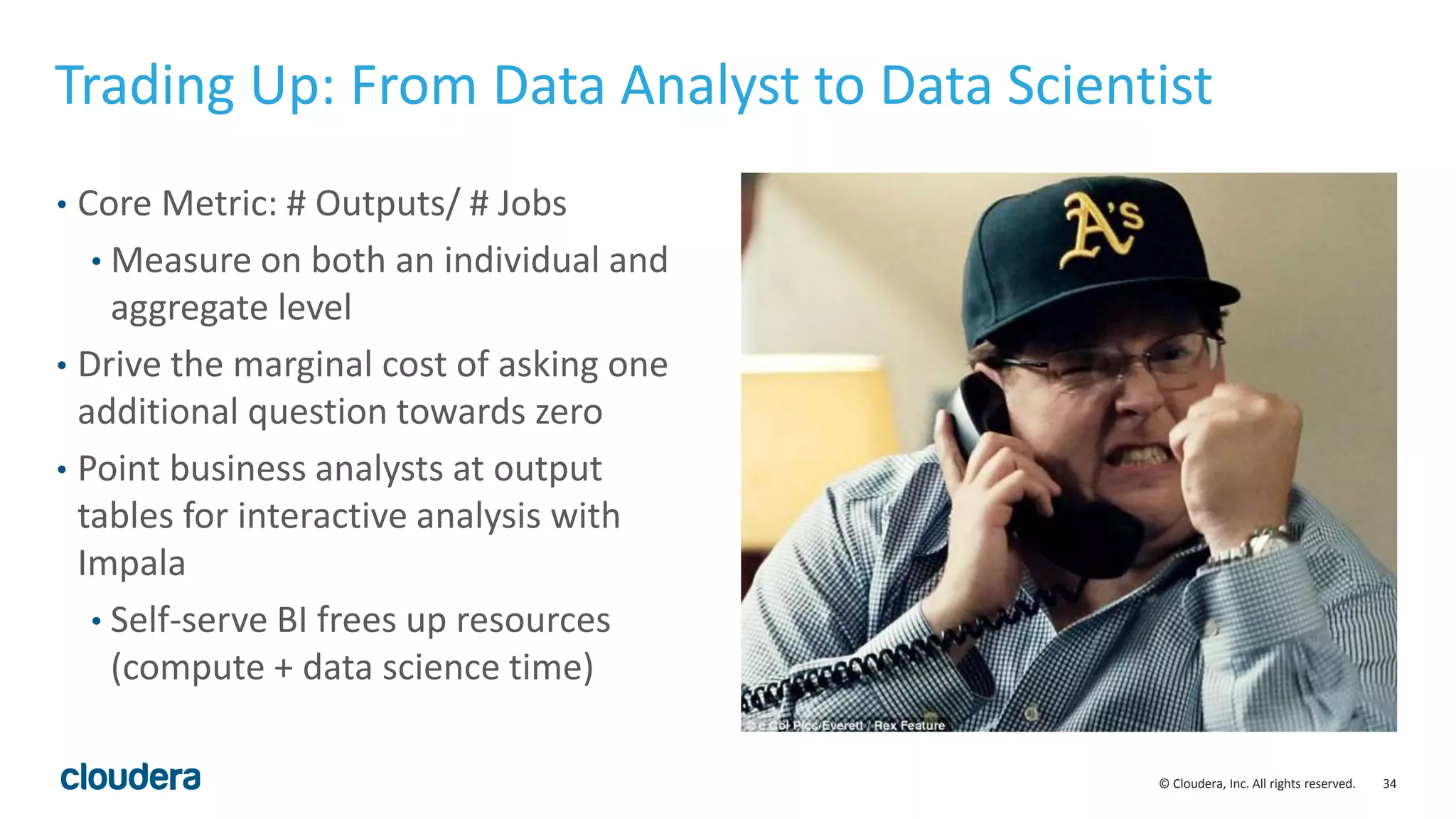 34© Cloudera, Inc. All rights reserved.
• Core Metric: # Outputs/ # Jobs
• Measure on both an individual and
aggregate level
• Drive the marginal cost of asking one
additional question towards zero
• Point business analysts at output
tables for interactive analysis with
Impala
• Self-serve BI frees up resources
(compute + data science time)
Trading Up: From Data Analyst to Data Scientist
 