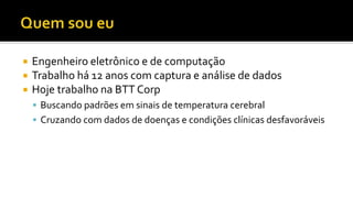  Engenheiro eletrônico e de computação
 Trabalho há 12 anos com captura e análise de dados
 Hoje trabalho na BTT Corp
 Buscando padrões em sinais de temperatura cerebral
 Cruzando com dados de doenças e condições clínicas desfavoráveis
 