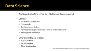  The Sexiest Job of the 21st century (By Harvard Business review)
 Combina
 Estatística e Matemática
 Computação
 Conhecimentos da área
 Formas criativas para captura e armazenamento de dados
 Resolução de problemas
 Olhar diferente para os dados
 Buscar padrões
 Extrair insights
 Obter informações
https://www.simplilearn.com/data-science-vs-big-data-vs-data-analytics-article
 