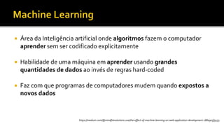  Área da Inteligência artificial onde algoritmos fazem o computador
aprender sem ser codificado explicitamente
 Habilidade de uma máquina em aprender usando grandes
quantidades de dados ao invés de regras hard-coded
 Faz com que programas de computadores mudem quando expostos a
novos dados
https://medium.com/@mindfiresolutions.usa/the-effect-of-machine-learning-on-web-application-development-c88a9e5f9553
 