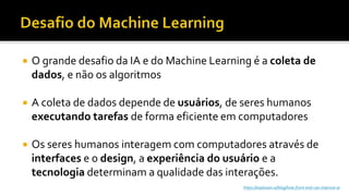  O grande desafio da IA e do Machine Learning é a coleta de
dados, e não os algoritmos
 A coleta de dados depende de usuários, de seres humanos
executando tarefas de forma eficiente em computadores
 Os seres humanos interagem com computadores através de
interfaces e o design, a experiência do usuário e a
tecnologia determinam a qualidade das interações.
https://explosion.ai/blog/how-front-end-can-improve-ai
 