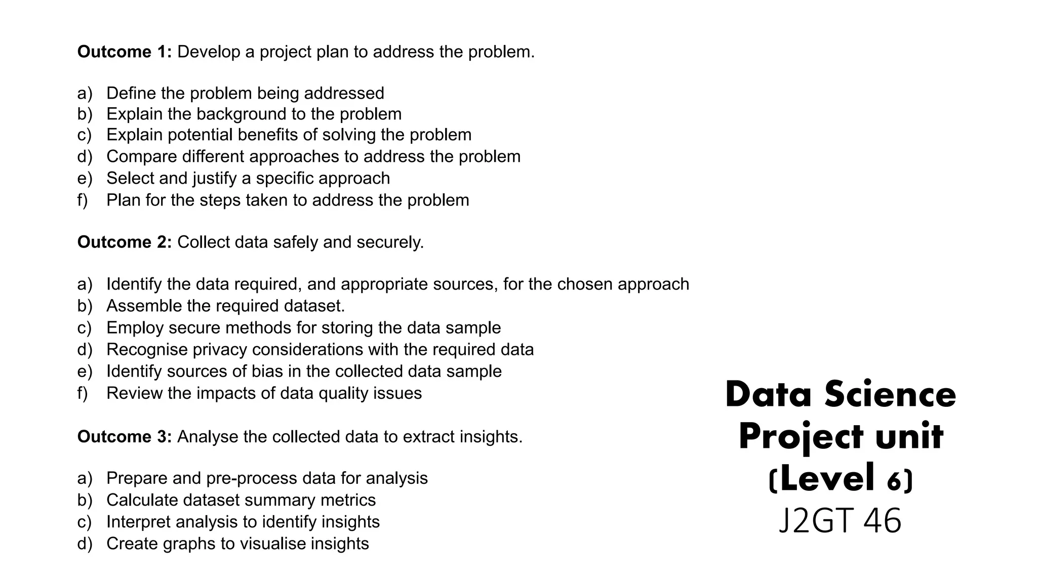 Data Science
Project unit
(Level 6)
J2GT 46
Outcome 1: Develop a project plan to address the problem.
a) Define the problem being addressed
b) Explain the background to the problem
c) Explain potential benefits of solving the problem
d) Compare different approaches to address the problem
e) Select and justify a specific approach
f) Plan for the steps taken to address the problem
Outcome 2: Collect data safely and securely.
a) Identify the data required, and appropriate sources, for the chosen approach
b) Assemble the required dataset.
c) Employ secure methods for storing the data sample
d) Recognise privacy considerations with the required data
e) Identify sources of bias in the collected data sample
f) Review the impacts of data quality issues
Outcome 3: Analyse the collected data to extract insights.
a) Prepare and pre-process data for analysis
b) Calculate dataset summary metrics
c) Interpret analysis to identify insights
d) Create graphs to visualise insights
 