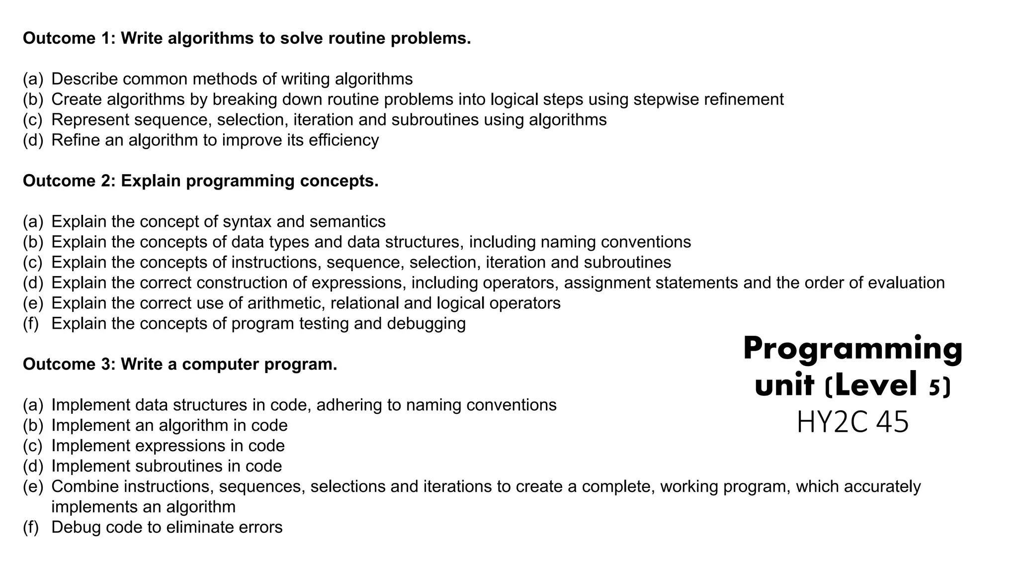 Programming
unit (Level 5)
HY2C 45
Outcome 1: Write algorithms to solve routine problems.
(a) Describe common methods of writing algorithms
(b) Create algorithms by breaking down routine problems into logical steps using stepwise refinement
(c) Represent sequence, selection, iteration and subroutines using algorithms
(d) Refine an algorithm to improve its efficiency
Outcome 2: Explain programming concepts.
(a) Explain the concept of syntax and semantics
(b) Explain the concepts of data types and data structures, including naming conventions
(c) Explain the concepts of instructions, sequence, selection, iteration and subroutines
(d) Explain the correct construction of expressions, including operators, assignment statements and the order of evaluation
(e) Explain the correct use of arithmetic, relational and logical operators
(f) Explain the concepts of program testing and debugging
Outcome 3: Write a computer program.
(a) Implement data structures in code, adhering to naming conventions
(b) Implement an algorithm in code
(c) Implement expressions in code
(d) Implement subroutines in code
(e) Combine instructions, sequences, selections and iterations to create a complete, working program, which accurately
implements an algorithm
(f) Debug code to eliminate errors
 