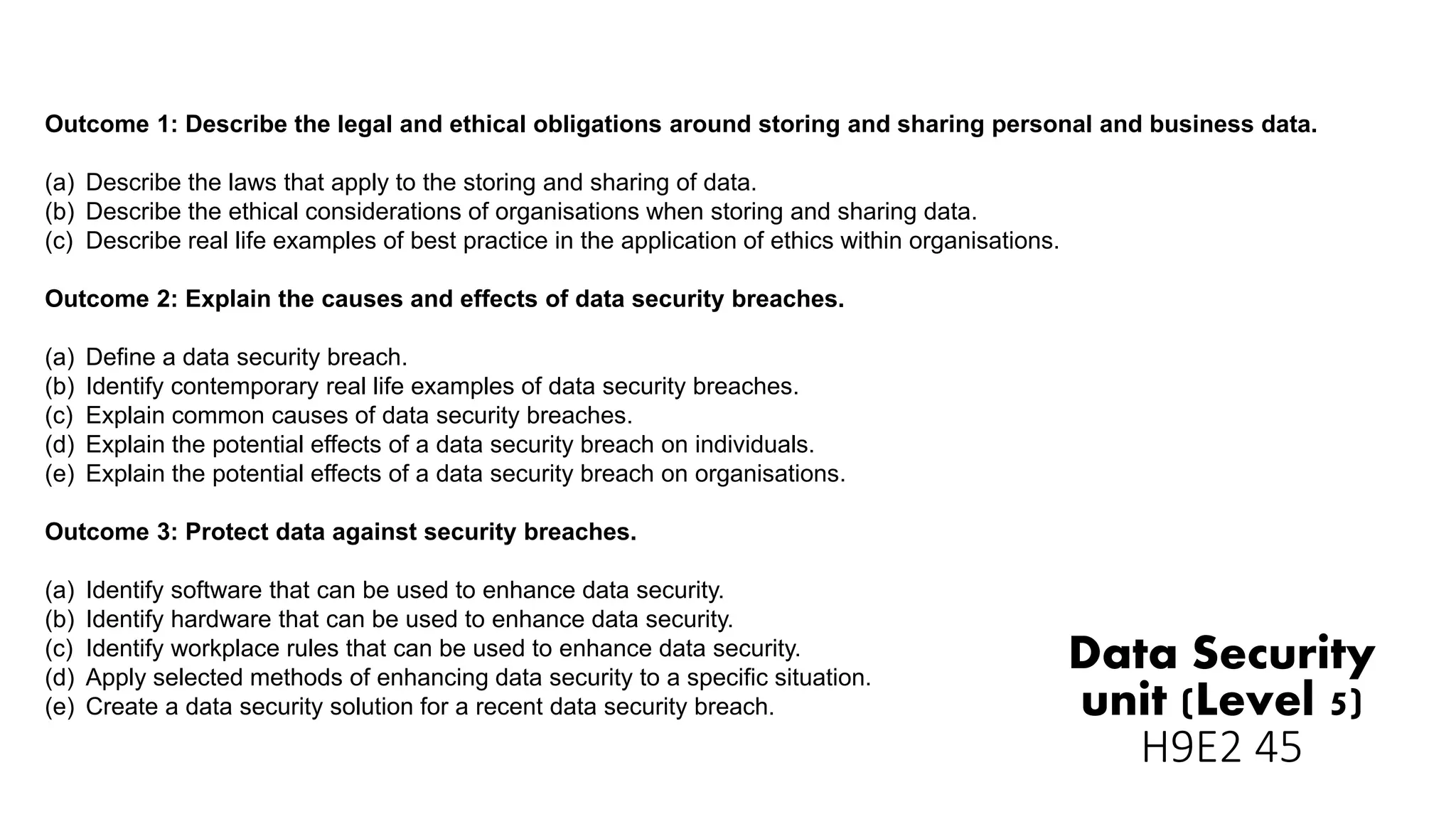 Data Security
unit (Level 5)
H9E2 45
Outcome 1: Describe the legal and ethical obligations around storing and sharing personal and business data.
(a) Describe the laws that apply to the storing and sharing of data.
(b) Describe the ethical considerations of organisations when storing and sharing data.
(c) Describe real life examples of best practice in the application of ethics within organisations.
Outcome 2: Explain the causes and effects of data security breaches.
(a) Define a data security breach.
(b) Identify contemporary real life examples of data security breaches.
(c) Explain common causes of data security breaches.
(d) Explain the potential effects of a data security breach on individuals.
(e) Explain the potential effects of a data security breach on organisations.
Outcome 3: Protect data against security breaches.
(a) Identify software that can be used to enhance data security.
(b) Identify hardware that can be used to enhance data security.
(c) Identify workplace rules that can be used to enhance data security.
(d) Apply selected methods of enhancing data security to a specific situation.
(e) Create a data security solution for a recent data security breach.
 