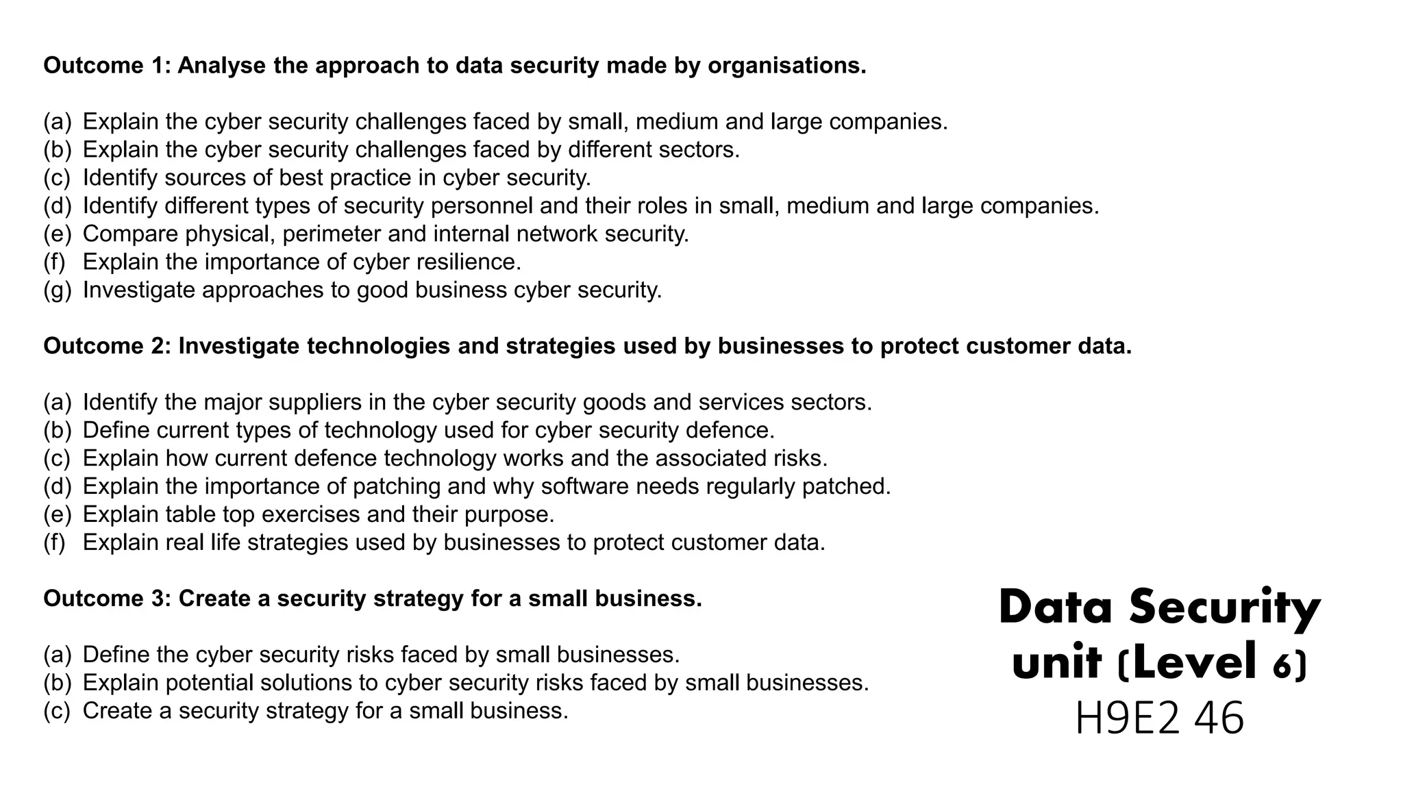 Data Security
unit (Level 6)
H9E2 46
Outcome 1: Analyse the approach to data security made by organisations.
(a) Explain the cyber security challenges faced by small, medium and large companies.
(b) Explain the cyber security challenges faced by different sectors.
(c) Identify sources of best practice in cyber security.
(d) Identify different types of security personnel and their roles in small, medium and large companies.
(e) Compare physical, perimeter and internal network security.
(f) Explain the importance of cyber resilience.
(g) Investigate approaches to good business cyber security.
Outcome 2: Investigate technologies and strategies used by businesses to protect customer data.
(a) Identify the major suppliers in the cyber security goods and services sectors.
(b) Define current types of technology used for cyber security defence.
(c) Explain how current defence technology works and the associated risks.
(d) Explain the importance of patching and why software needs regularly patched.
(e) Explain table top exercises and their purpose.
(f) Explain real life strategies used by businesses to protect customer data.
Outcome 3: Create a security strategy for a small business.
(a) Define the cyber security risks faced by small businesses.
(b) Explain potential solutions to cyber security risks faced by small businesses.
(c) Create a security strategy for a small business.
 
