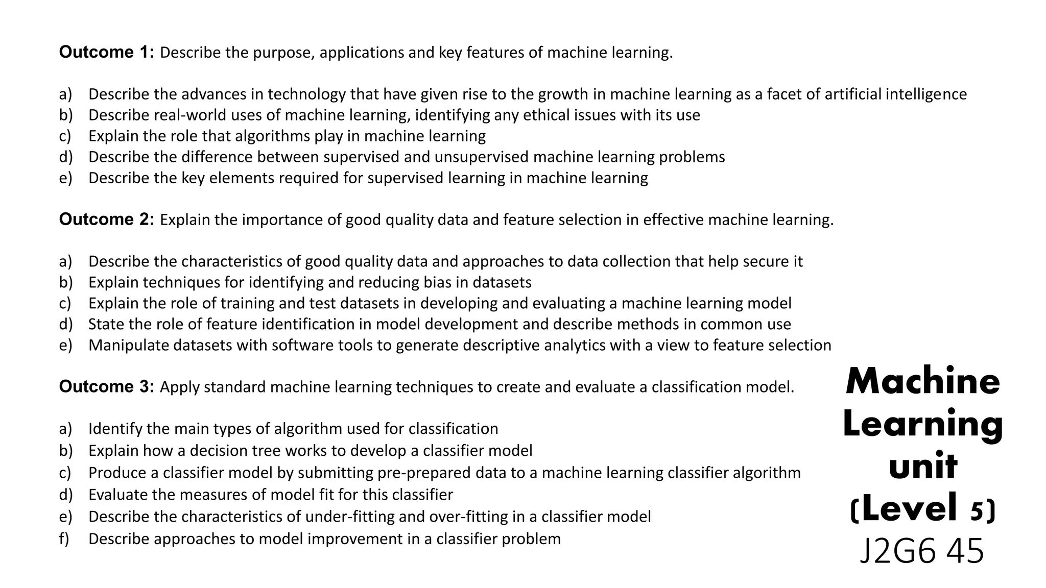 Outcome 1: Describe the purpose, applications and key features of machine learning.
a) Describe the advances in technology that have given rise to the growth in machine learning as a facet of artificial intelligence
b) Describe real-world uses of machine learning, identifying any ethical issues with its use
c) Explain the role that algorithms play in machine learning
d) Describe the difference between supervised and unsupervised machine learning problems
e) Describe the key elements required for supervised learning in machine learning
Outcome 2: Explain the importance of good quality data and feature selection in effective machine learning.
a) Describe the characteristics of good quality data and approaches to data collection that help secure it
b) Explain techniques for identifying and reducing bias in datasets
c) Explain the role of training and test datasets in developing and evaluating a machine learning model
d) State the role of feature identification in model development and describe methods in common use
e) Manipulate datasets with software tools to generate descriptive analytics with a view to feature selection
Outcome 3: Apply standard machine learning techniques to create and evaluate a classification model.
a) Identify the main types of algorithm used for classification
b) Explain how a decision tree works to develop a classifier model
c) Produce a classifier model by submitting pre-prepared data to a machine learning classifier algorithm
d) Evaluate the measures of model fit for this classifier
e) Describe the characteristics of under-fitting and over-fitting in a classifier model
f) Describe approaches to model improvement in a classifier problem
Machine
Learning
unit
(Level 5)
J2G6 45
 