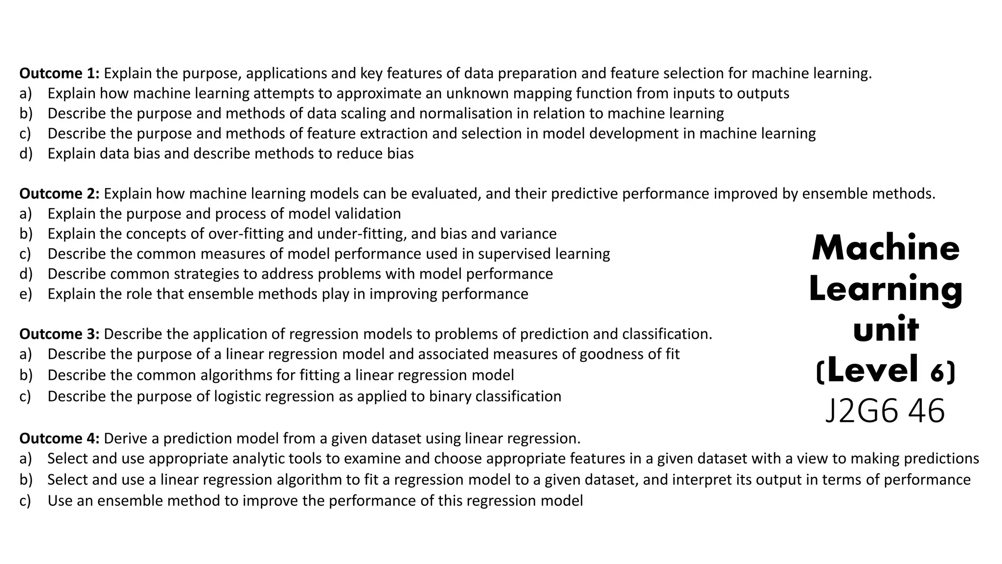 Outcome 1: Explain the purpose, applications and key features of data preparation and feature selection for machine learning.
a) Explain how machine learning attempts to approximate an unknown mapping function from inputs to outputs
b) Describe the purpose and methods of data scaling and normalisation in relation to machine learning
c) Describe the purpose and methods of feature extraction and selection in model development in machine learning
d) Explain data bias and describe methods to reduce bias
Outcome 2: Explain how machine learning models can be evaluated, and their predictive performance improved by ensemble methods.
a) Explain the purpose and process of model validation
b) Explain the concepts of over-fitting and under-fitting, and bias and variance
c) Describe the common measures of model performance used in supervised learning
d) Describe common strategies to address problems with model performance
e) Explain the role that ensemble methods play in improving performance
Outcome 3: Describe the application of regression models to problems of prediction and classification.
a) Describe the purpose of a linear regression model and associated measures of goodness of fit
b) Describe the common algorithms for fitting a linear regression model
c) Describe the purpose of logistic regression as applied to binary classification
Outcome 4: Derive a prediction model from a given dataset using linear regression.
a) Select and use appropriate analytic tools to examine and choose appropriate features in a given dataset with a view to making predictions
b) Select and use a linear regression algorithm to fit a regression model to a given dataset, and interpret its output in terms of performance
c) Use an ensemble method to improve the performance of this regression model
Machine
Learning
unit
(Level 6)
J2G6 46
 