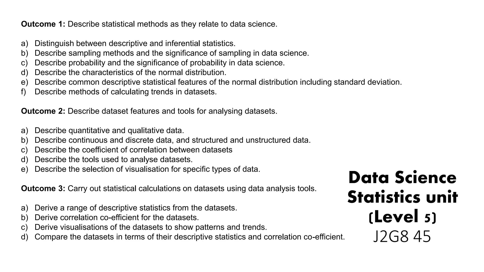 Data Science
Statistics unit
(Level 5)
J2G8 45
Outcome 1: Describe statistical methods as they relate to data science.
a) Distinguish between descriptive and inferential statistics.
b) Describe sampling methods and the significance of sampling in data science.
c) Describe probability and the significance of probability in data science.
d) Describe the characteristics of the normal distribution.
e) Describe common descriptive statistical features of the normal distribution including standard deviation.
f) Describe methods of calculating trends in datasets.
Outcome 2: Describe dataset features and tools for analysing datasets.
a) Describe quantitative and qualitative data.
b) Describe continuous and discrete data, and structured and unstructured data.
c) Describe the coefficient of correlation between datasets
d) Describe the tools used to analyse datasets.
e) Describe the selection of visualisation for specific types of data.
Outcome 3: Carry out statistical calculations on datasets using data analysis tools.
a) Derive a range of descriptive statistics from the datasets.
b) Derive correlation co-efficient for the datasets.
c) Derive visualisations of the datasets to show patterns and trends.
d) Compare the datasets in terms of their descriptive statistics and correlation co-efficient.
 