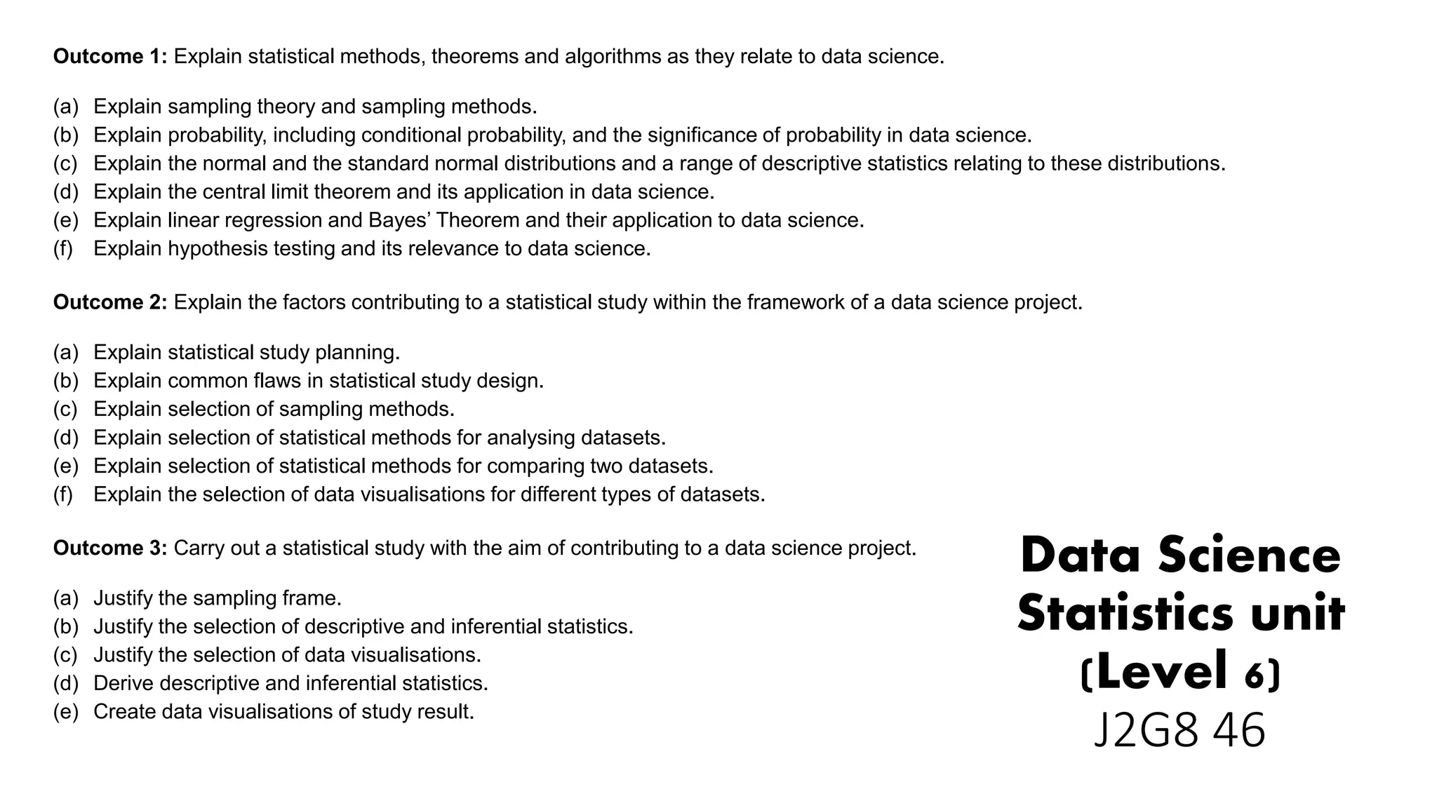 Data Science
Statistics unit
(Level 6)
J2G8 46
Outcome 1: Explain statistical methods, theorems and algorithms as they relate to data science.
(a) Explain sampling theory and sampling methods.
(b) Explain probability, including conditional probability, and the significance of probability in data science.
(c) Explain the normal and the standard normal distributions and a range of descriptive statistics relating to these distributions.
(d) Explain the central limit theorem and its application in data science.
(e) Explain linear regression and Bayes’ Theorem and their application to data science.
(f) Explain hypothesis testing and its relevance to data science.
Outcome 2: Explain the factors contributing to a statistical study within the framework of a data science project.
(a) Explain statistical study planning.
(b) Explain common flaws in statistical study design.
(c) Explain selection of sampling methods.
(d) Explain selection of statistical methods for analysing datasets.
(e) Explain selection of statistical methods for comparing two datasets.
(f) Explain the selection of data visualisations for different types of datasets.
Outcome 3: Carry out a statistical study with the aim of contributing to a data science project.
(a) Justify the sampling frame.
(b) Justify the selection of descriptive and inferential statistics.
(c) Justify the selection of data visualisations.
(d) Derive descriptive and inferential statistics.
(e) Create data visualisations of study result.
 