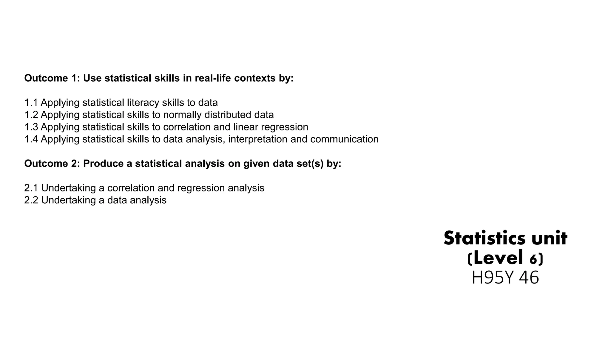 Statistics unit
(Level 6)
H95Y 46
Outcome 1: Use statistical skills in real-life contexts by:
1.1 Applying statistical literacy skills to data
1.2 Applying statistical skills to normally distributed data
1.3 Applying statistical skills to correlation and linear regression
1.4 Applying statistical skills to data analysis, interpretation and communication
Outcome 2: Produce a statistical analysis on given data set(s) by:
2.1 Undertaking a correlation and regression analysis
2.2 Undertaking a data analysis
 