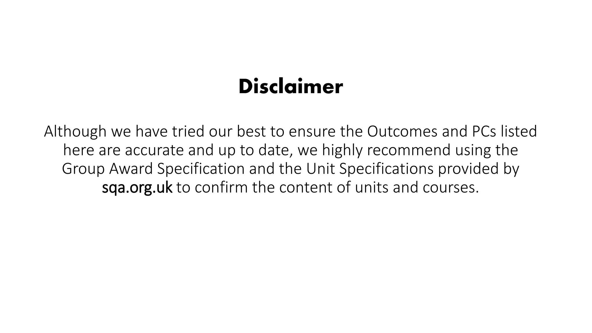 Disclaimer
Although we have tried our best to ensure the Outcomes and PCs listed
here are accurate and up to date, we highly recommend using the
Group Award Specification and the Unit Specifications provided by
sqa.org.uk to confirm the content of units and courses.
 