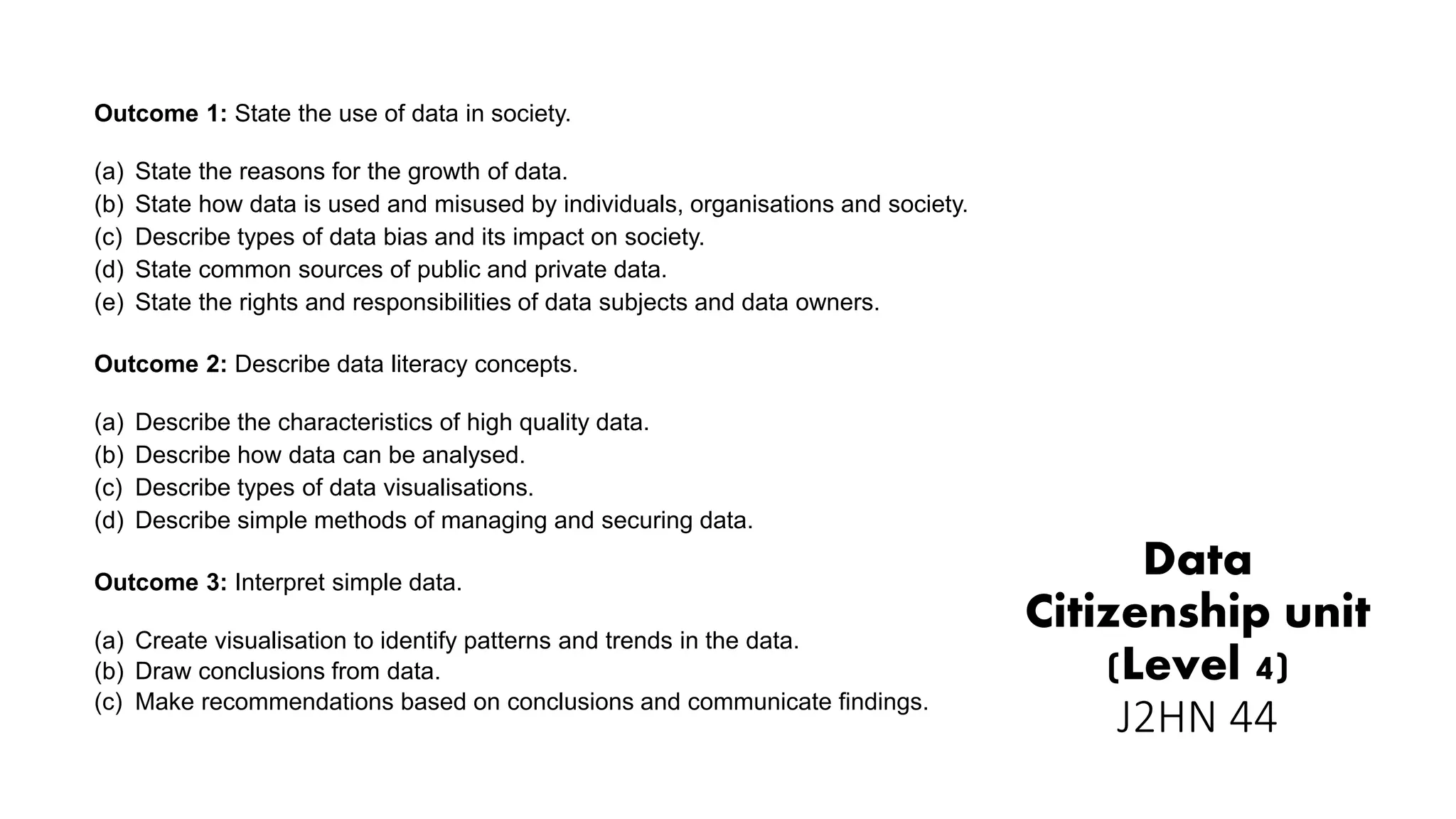 Data
Citizenship unit
(Level 4)
J2HN 44
Outcome 1: State the use of data in society.
(a) State the reasons for the growth of data.
(b) State how data is used and misused by individuals, organisations and society.
(c) Describe types of data bias and its impact on society.
(d) State common sources of public and private data.
(e) State the rights and responsibilities of data subjects and data owners.
Outcome 2: Describe data literacy concepts.
(a) Describe the characteristics of high quality data.
(b) Describe how data can be analysed.
(c) Describe types of data visualisations.
(d) Describe simple methods of managing and securing data.
Outcome 3: Interpret simple data.
(a) Create visualisation to identify patterns and trends in the data.
(b) Draw conclusions from data.
(c) Make recommendations based on conclusions and communicate findings.
 
