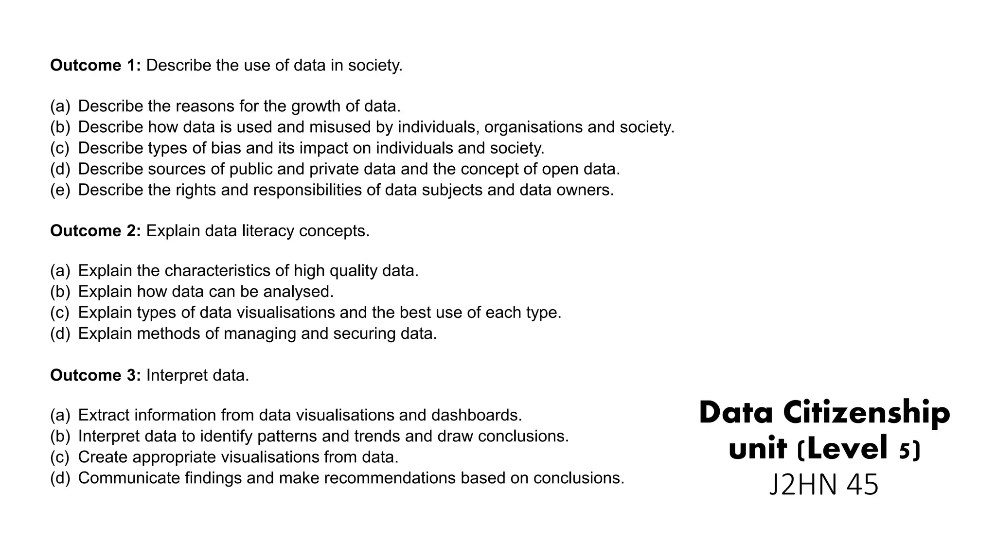 Data Citizenship
unit (Level 5)
J2HN 45
Outcome 1: Describe the use of data in society.
(a) Describe the reasons for the growth of data.
(b) Describe how data is used and misused by individuals, organisations and society.
(c) Describe types of bias and its impact on individuals and society.
(d) Describe sources of public and private data and the concept of open data.
(e) Describe the rights and responsibilities of data subjects and data owners.
Outcome 2: Explain data literacy concepts.
(a) Explain the characteristics of high quality data.
(b) Explain how data can be analysed.
(c) Explain types of data visualisations and the best use of each type.
(d) Explain methods of managing and securing data.
Outcome 3: Interpret data.
(a) Extract information from data visualisations and dashboards.
(b) Interpret data to identify patterns and trends and draw conclusions.
(c) Create appropriate visualisations from data.
(d) Communicate findings and make recommendations based on conclusions.
 