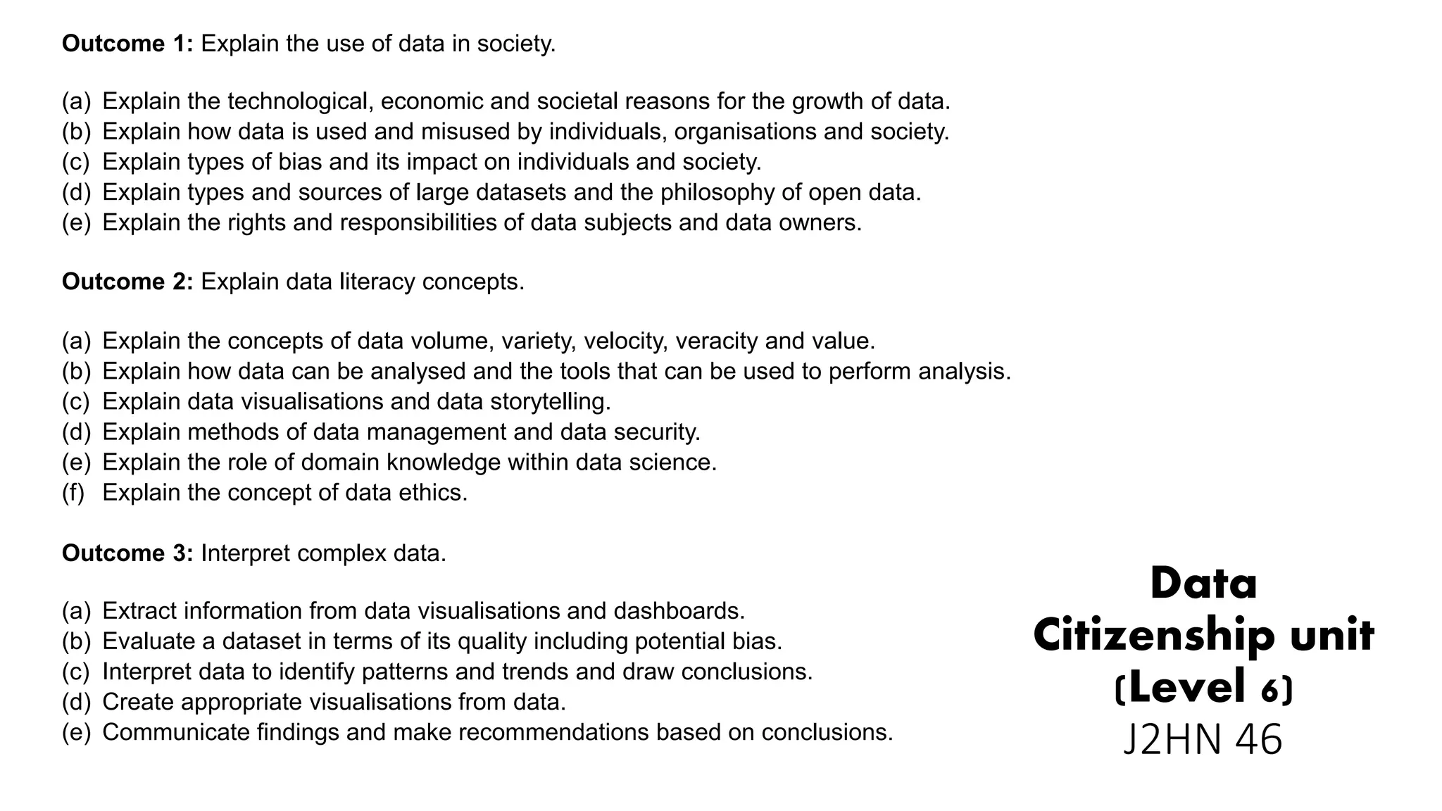 Data
Citizenship unit
(Level 6)
J2HN 46
Outcome 1: Explain the use of data in society.
(a) Explain the technological, economic and societal reasons for the growth of data.
(b) Explain how data is used and misused by individuals, organisations and society.
(c) Explain types of bias and its impact on individuals and society.
(d) Explain types and sources of large datasets and the philosophy of open data.
(e) Explain the rights and responsibilities of data subjects and data owners.
Outcome 2: Explain data literacy concepts.
(a) Explain the concepts of data volume, variety, velocity, veracity and value.
(b) Explain how data can be analysed and the tools that can be used to perform analysis.
(c) Explain data visualisations and data storytelling.
(d) Explain methods of data management and data security.
(e) Explain the role of domain knowledge within data science.
(f) Explain the concept of data ethics.
Outcome 3: Interpret complex data.
(a) Extract information from data visualisations and dashboards.
(b) Evaluate a dataset in terms of its quality including potential bias.
(c) Interpret data to identify patterns and trends and draw conclusions.
(d) Create appropriate visualisations from data.
(e) Communicate findings and make recommendations based on conclusions.
 