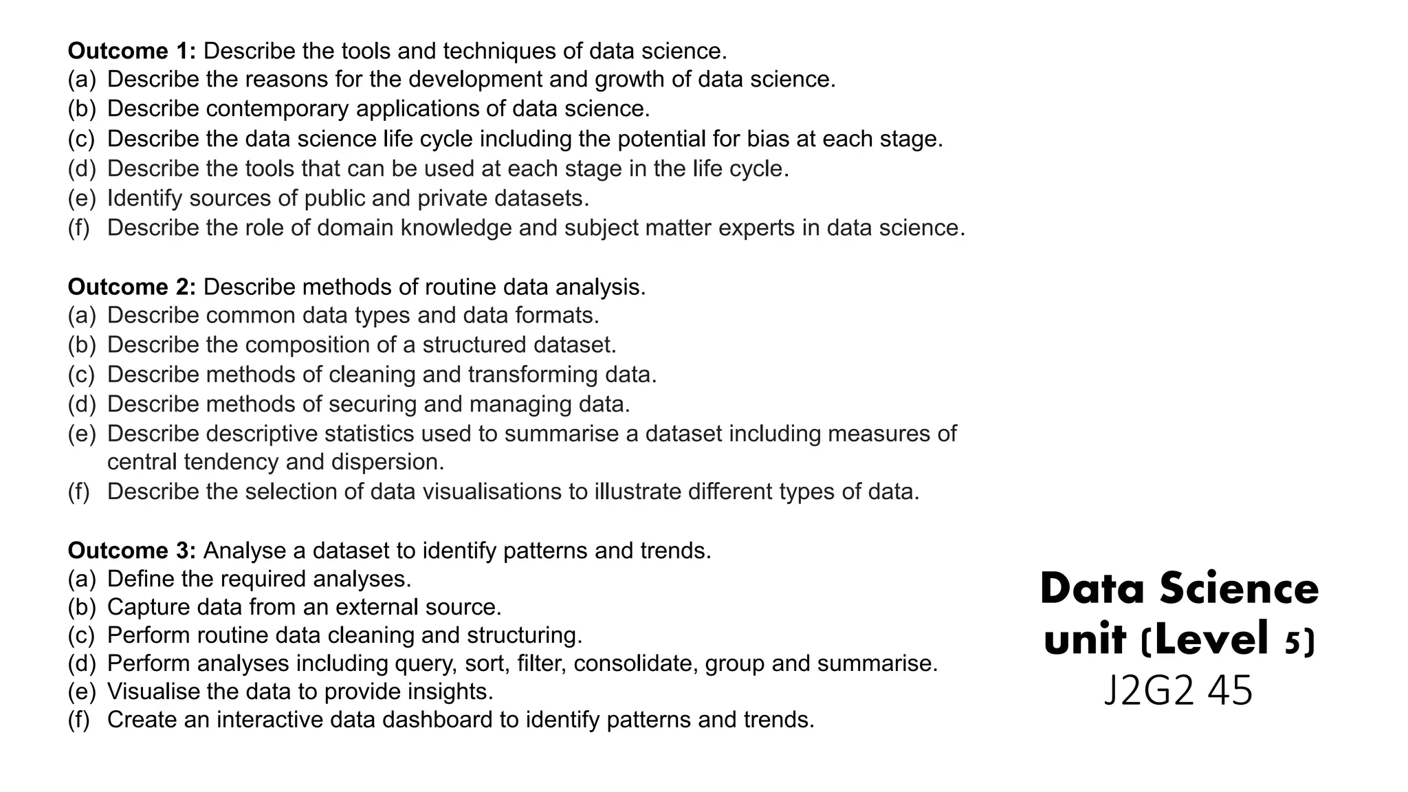 Data Science
unit (Level 5)
J2G2 45
Outcome 1: Describe the tools and techniques of data science.
(a) Describe the reasons for the development and growth of data science.
(b) Describe contemporary applications of data science.
(c) Describe the data science life cycle including the potential for bias at each stage.
(d) Describe the tools that can be used at each stage in the life cycle.
(e) Identify sources of public and private datasets.
(f) Describe the role of domain knowledge and subject matter experts in data science.
Outcome 2: Describe methods of routine data analysis.
(a) Describe common data types and data formats.
(b) Describe the composition of a structured dataset.
(c) Describe methods of cleaning and transforming data.
(d) Describe methods of securing and managing data.
(e) Describe descriptive statistics used to summarise a dataset including measures of
central tendency and dispersion.
(f) Describe the selection of data visualisations to illustrate different types of data.
Outcome 3: Analyse a dataset to identify patterns and trends.
(a) Define the required analyses.
(b) Capture data from an external source.
(c) Perform routine data cleaning and structuring.
(d) Perform analyses including query, sort, filter, consolidate, group and summarise.
(e) Visualise the data to provide insights.
(f) Create an interactive data dashboard to identify patterns and trends.
 
