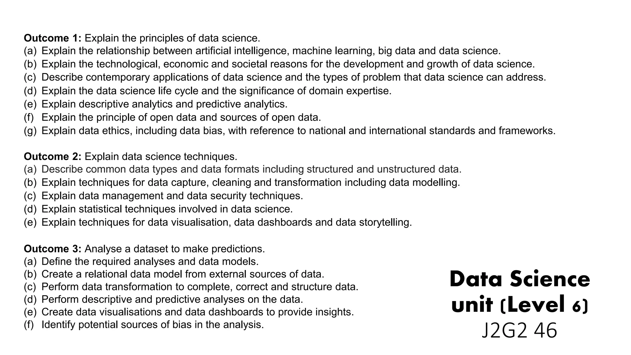 Data Science
unit (Level 6)
J2G2 46
Outcome 1: Explain the principles of data science.
(a) Explain the relationship between artificial intelligence, machine learning, big data and data science.
(b) Explain the technological, economic and societal reasons for the development and growth of data science.
(c) Describe contemporary applications of data science and the types of problem that data science can address.
(d) Explain the data science life cycle and the significance of domain expertise.
(e) Explain descriptive analytics and predictive analytics.
(f) Explain the principle of open data and sources of open data.
(g) Explain data ethics, including data bias, with reference to national and international standards and frameworks.
Outcome 2: Explain data science techniques.
(a) Describe common data types and data formats including structured and unstructured data.
(b) Explain techniques for data capture, cleaning and transformation including data modelling.
(c) Explain data management and data security techniques.
(d) Explain statistical techniques involved in data science.
(e) Explain techniques for data visualisation, data dashboards and data storytelling.
Outcome 3: Analyse a dataset to make predictions.
(a) Define the required analyses and data models.
(b) Create a relational data model from external sources of data.
(c) Perform data transformation to complete, correct and structure data.
(d) Perform descriptive and predictive analyses on the data.
(e) Create data visualisations and data dashboards to provide insights.
(f) Identify potential sources of bias in the analysis.
 