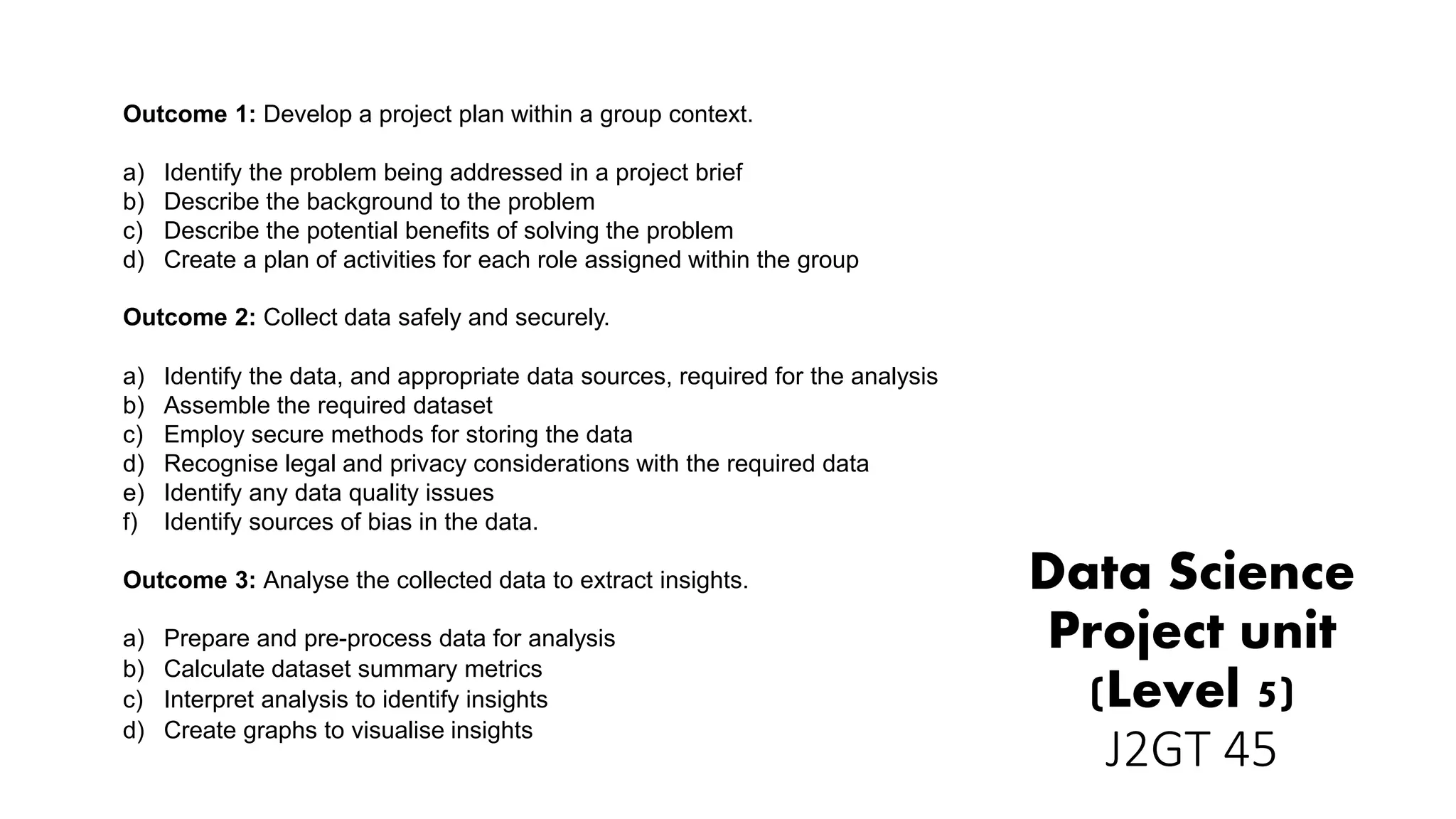 Data Science
Project unit
(Level 5)
J2GT 45
Outcome 1: Develop a project plan within a group context.
a) Identify the problem being addressed in a project brief
b) Describe the background to the problem
c) Describe the potential benefits of solving the problem
d) Create a plan of activities for each role assigned within the group
Outcome 2: Collect data safely and securely.
a) Identify the data, and appropriate data sources, required for the analysis
b) Assemble the required dataset
c) Employ secure methods for storing the data
d) Recognise legal and privacy considerations with the required data
e) Identify any data quality issues
f) Identify sources of bias in the data.
Outcome 3: Analyse the collected data to extract insights.
a) Prepare and pre-process data for analysis
b) Calculate dataset summary metrics
c) Interpret analysis to identify insights
d) Create graphs to visualise insights
 