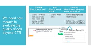 We need new
metrics to
evaluate the
quality of ads
beyond CTR
Pre-click
When is an ad bad?
Click
When is a click
good?
Post-click
When does an ad provide
a good experience?
• Metric: Feedback
from users with
hide button and
survey question
after hide button
• Metric: dwell
time
• Metric: Booking/sales
rate from ads
• Metric: Time on partner’s
site based on dwell time
New pre-click metric
 