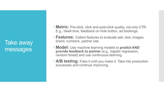 Take away
messages
– Metric: Pre-click, click and post-click quality, not only CTR.
E.g., dwell time, feedback on hide button, ad bookings.
– Features: Collect features to evaluate ads: text, images,
brand, numbers, partner site.
– Model: Use machine learning models to predict AND
provide feedback to partner (e.g., logistic regression,
random forest) and use continuous learning.
– A/B testing: Fake it until you make it. Take into production
successes and continue improving.
 