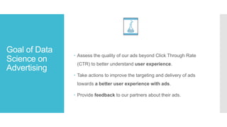 Goal of Data
Science on
Advertising
– Assess the quality of our ads beyond Click Through Rate
(CTR) to better understand user experience.
– Take actions to improve the targeting and delivery of ads
towards a better user experience with ads.
– Provide feedback to our partners about their ads.
 