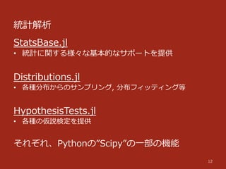 統計解析
12
StatsBase.jl
•  統計に関する様々な基本的なサポートを提供
Distributions.jl
•  各種分布からのサンプリング,  分布フィッティング等
HypothesisTests.jl
•  各種の仮説検定を提供
それぞれ、Pythonの”Scipy”の⼀一部の機能
 
