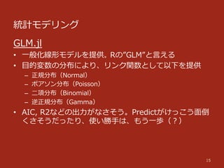 統計モデリング
15
GLM.jl
•  ⼀一般化線形モデルを提供。Rの”GLM”と⾔言える
•  ⽬目的変数の分布により、リンク関数として以下を提供
–  正規分布（Normal）
–  ポアソン分布（Poisson）
–  ⼆二項分布（Binomial）
–  逆正規分布（Gamma）
•  AIC,  R2などの出⼒力力がなさそう。Predictがけっこう⾯面倒
くさそうだったり、使い勝⼿手は、もう⼀一歩（？）
 
