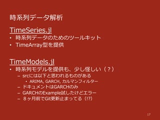 時系列列データ解析
17
TimeSeries.jl
•  時系列列データのためのツールキット
•  TimeArray型を提供
TimeModels.jl
•  時系列列モデルを提供も、少し怪しい（？）
–  srcには以下と思われるものがある
•  ARIMA,  GARCH,  カルマンフィルター
–  ドキュメントはGARCHのみ
–  GARCHのExample試したけどエラー
–  ８ヶ⽉月前でGit更更新⽌止まってる（!?）
 