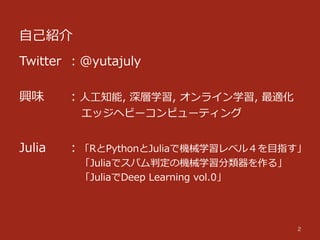 ⾃自⼰己紹介
2
Twitter ：@yutajuly
興味 　 ：⼈人⼯工知能,  深層学習,  オンライン学習,  最適化  
 　 　 　 　  　  エッジヘビーコンピューティング
 　 　 　 　  　
Julia 　 ：「RとPythonとJuliaで機械学習レベル４を⽬目指す」
 　 　 　 　  　  「Juliaでスパム判定の機械学習分類器を作る」
 　 　 　 　  　  「JuliaでDeep  Learning  vol.0」
 