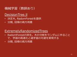 機械学習（教師あり）
21
DecisionTree.jl
•  決定⽊木,  RadomForestを提供
•  分類,  回帰の両⽅方⽤用意
ExtremelyRandomizedTrees
•  RadomForestの派⽣生。⽊木の分岐をランダムに作ること
で、学習の⾼高速化と過学習の可避を実現する
•  分類,  回帰の両⽅方⽤用意
 