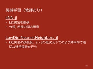 機械学習（教師あり）
22
kNN.jl
•  k近傍法を提供
•  分類,  回帰の両⽅方⽤用意
LowDimNearestNeighbors.jl
•  k近傍法の改修版。2〜～3の低次元下でのより効率率率的で適
切切な近傍探索索を⾏行行う
 