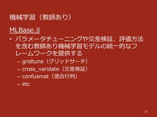 機械学習（教師あり）
23
MLBase.jl
•  パラメータチューニングや交差検証、評価⽅方法
を含む教師あり機械学習モデルの統⼀一的なフ
レームワークを提供する
–  gridtune（グリッドサーチ）
–  cross_̲varidate（交差検証）
–  confusmat（混合⾏行行列列）
–  etc
 